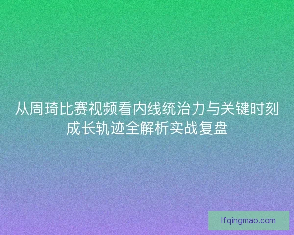 从周琦比赛视频看内线统治力与关键时刻成长轨迹全解析实战复盘