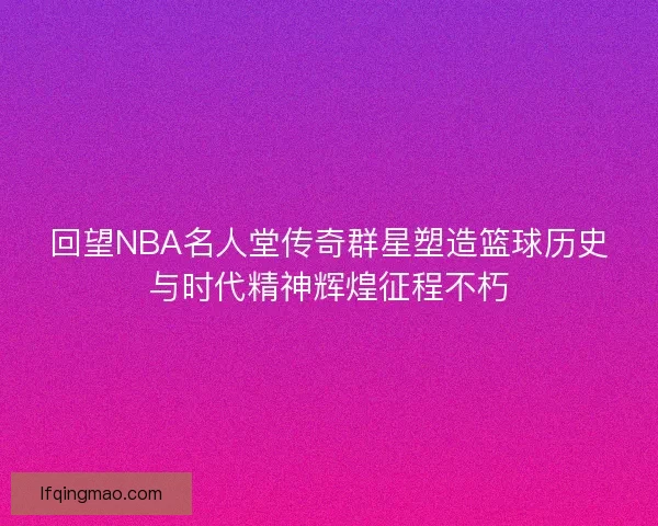回望NBA名人堂传奇群星塑造篮球历史与时代精神辉煌征程不朽