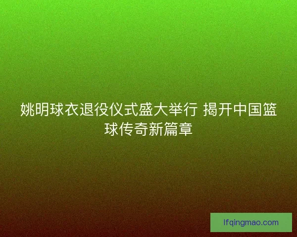 姚明球衣退役仪式盛大举行 揭开中国篮球传奇新篇章