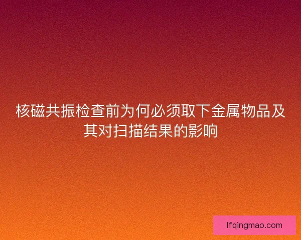 核磁共振检查前为何必须取下金属物品及其对扫描结果的影响