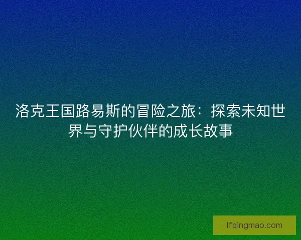 洛克王国路易斯的冒险之旅：探索未知世界与守护伙伴的成长故事