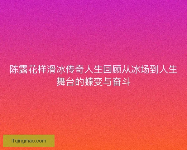 陈露花样滑冰传奇人生回顾从冰场到人生舞台的蝶变与奋斗