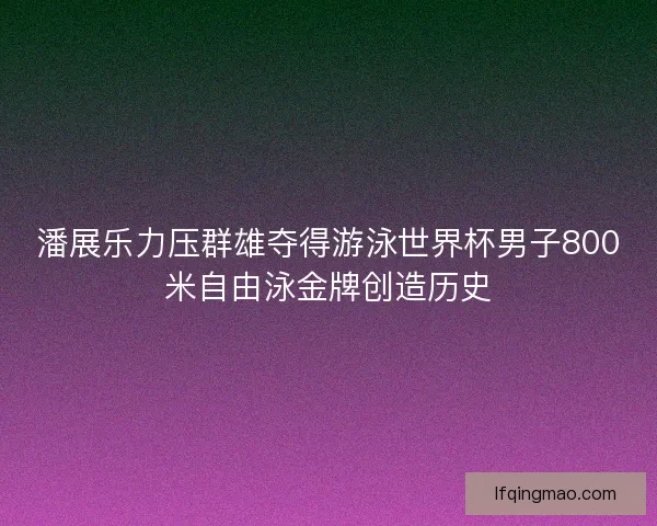 潘展乐力压群雄夺得游泳世界杯男子800米自由泳金牌创造历史