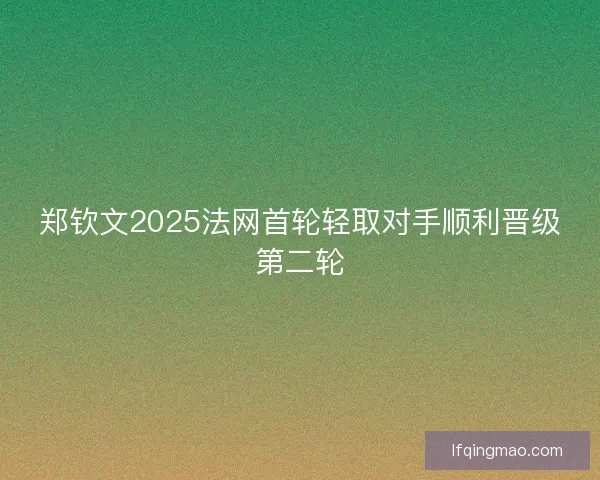 郑钦文2025法网首轮轻取对手顺利晋级第二轮